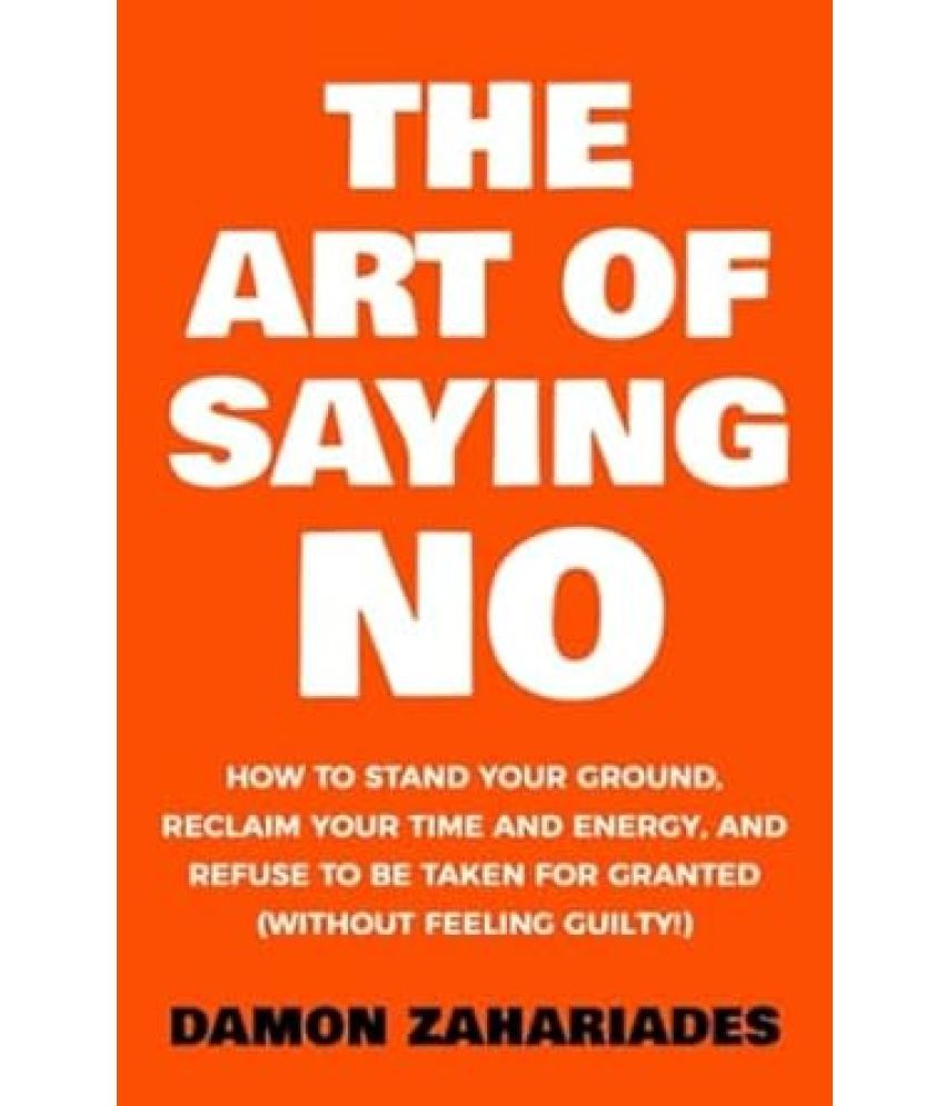     			The Art Of Saying NO: How To Stand Your Ground, Reclaim Your Time And Energy, And Refuse To Be Taken For Granted