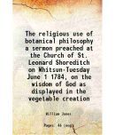 The religious use of botanical philosophy a sermon preached at the Church of St. Leonard Shoreditch on Whitsun-Tuesday June 1 1784, on the [Hardcover]