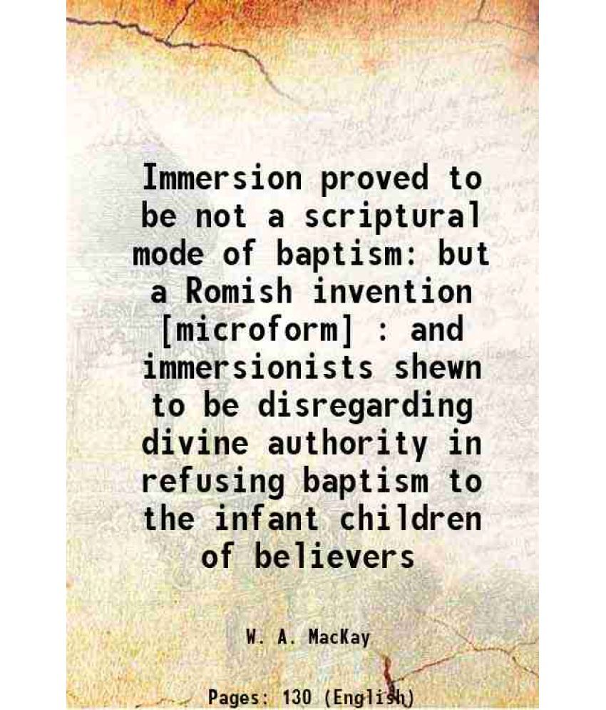     			Immersion proved to be not a scriptural mode of baptism but a Romish invention : and immersionists shewn to be disregarding divine authori [Hardcover]