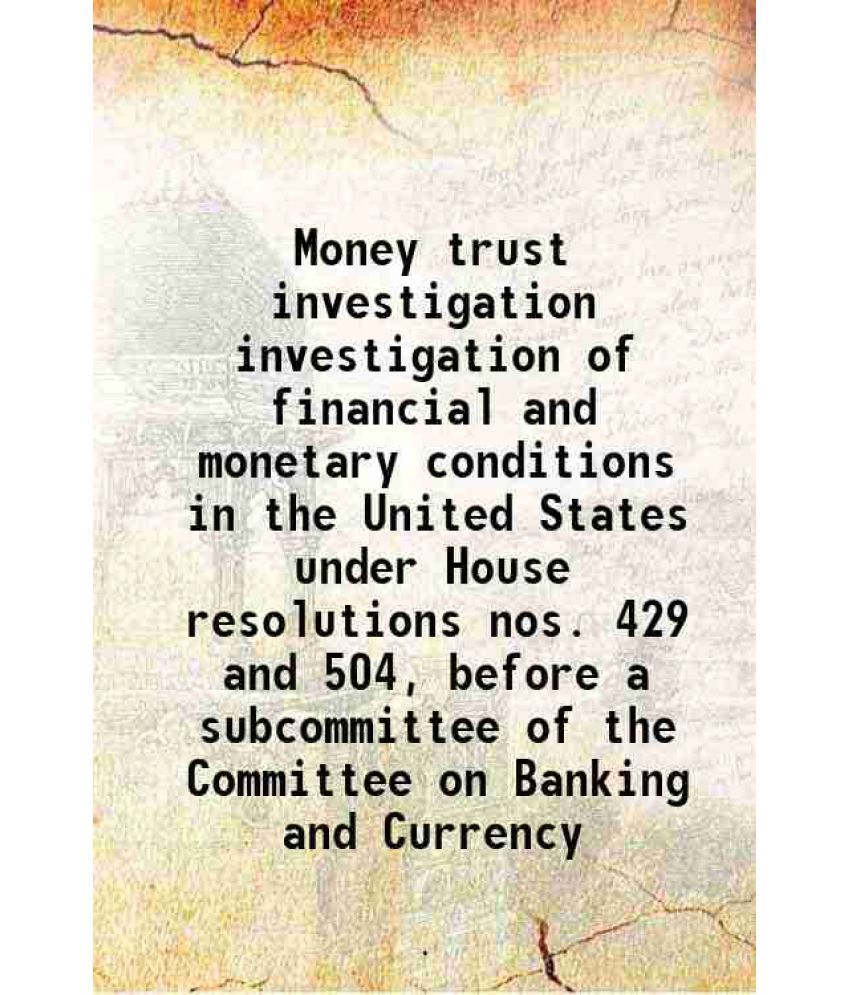     			Money trust investigation investigation of financial and monetary conditions in the United States under House resolutions nos. 429 and 504 [Hardcover]