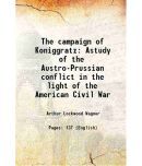 The campaign of Koniggratz Astudy of the Austro-Prussian conflict in the light of the American Civil War 1889