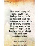 The true story of John Smyth the Se-Baptist as told by himself and his contemporaries With an inquiry whether dipping were a new mode of baptism in En