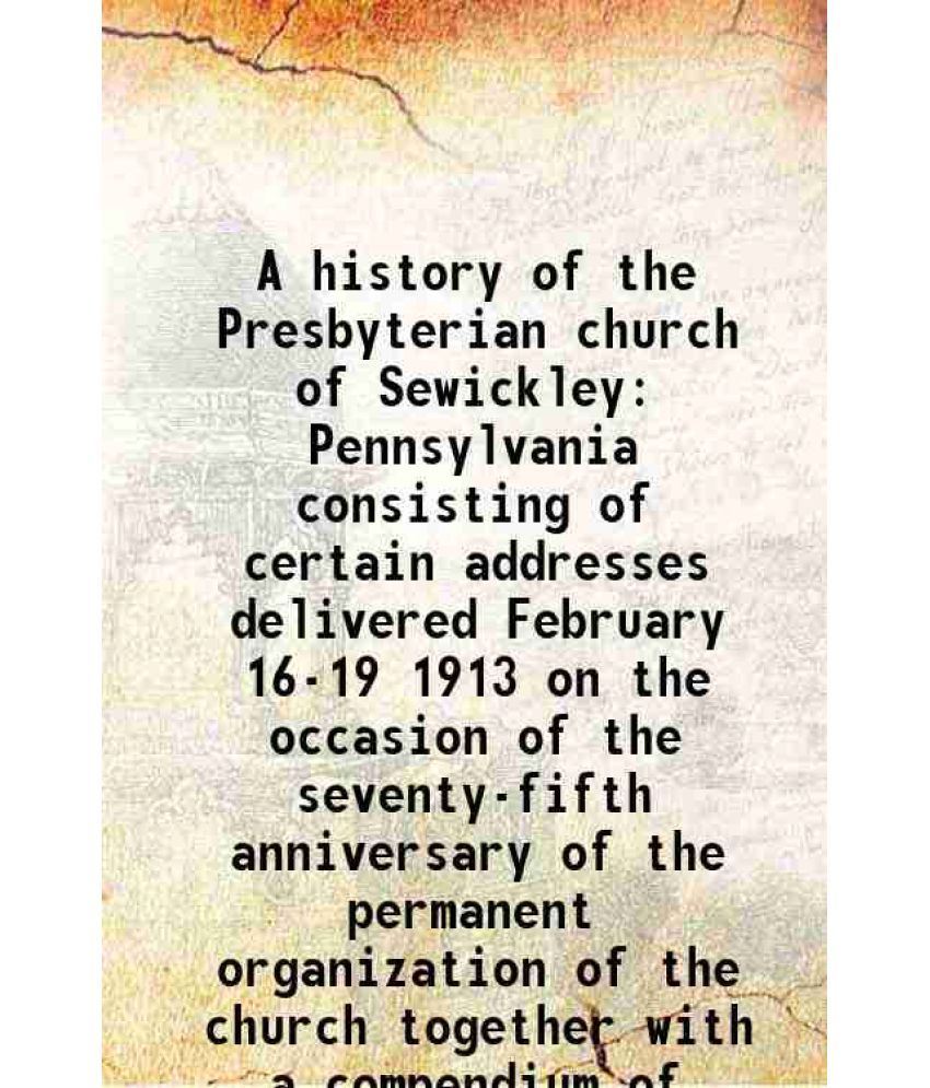     			A history of the Presbyterian church of Sewickley Pennsylvania consisting of certain addresses delivered February 16-19 1913 on the occasion of the se