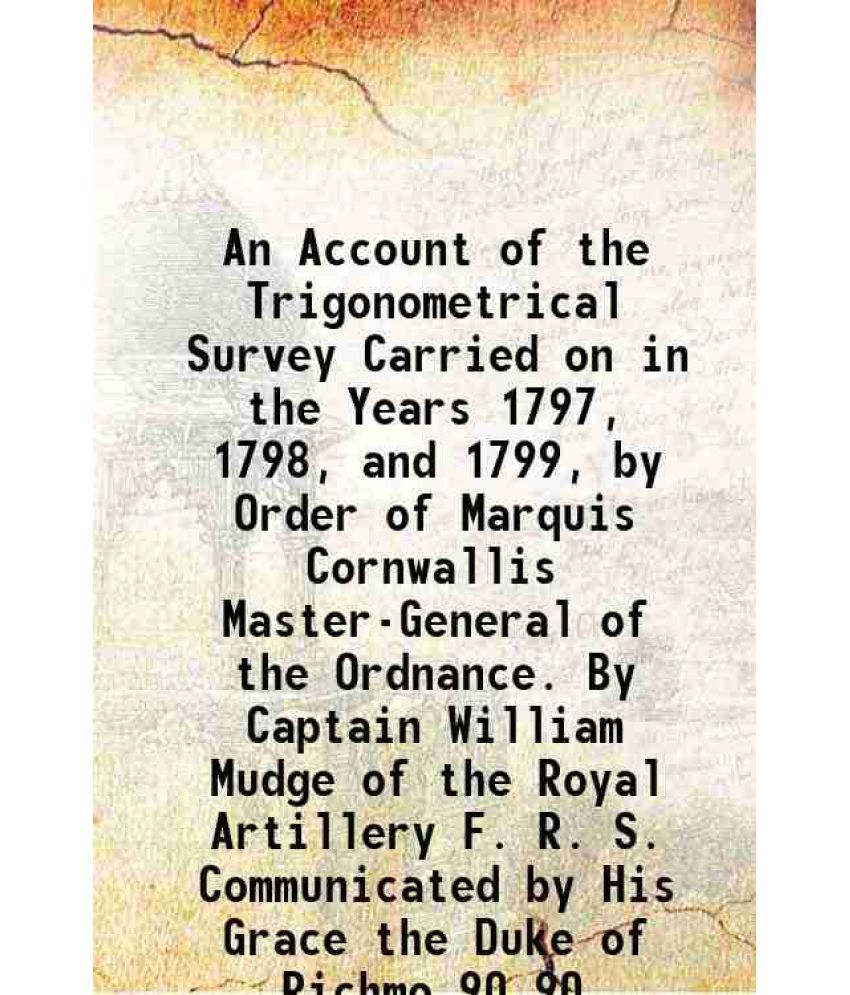     			An Account of the Trigonometrical Survey Carried on in the Years 1797, 1798, and 1799, by Order of Marquis Cornwallis Master-General of the Ordnance.