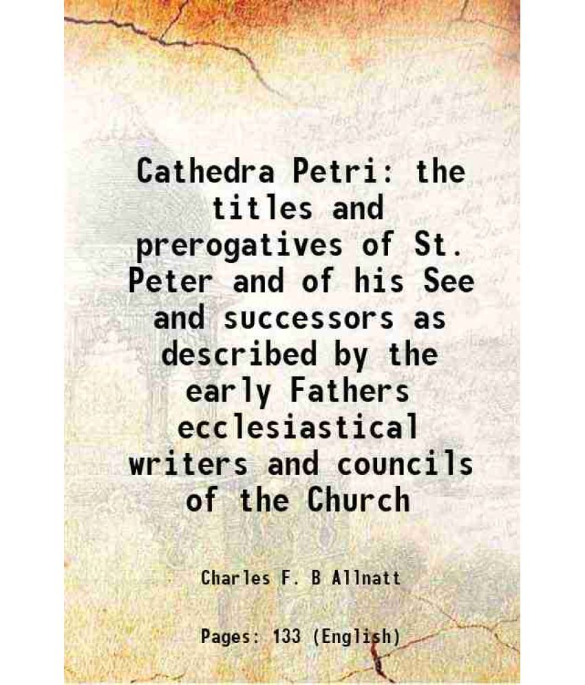     			Cathedra Petri the titles and prerogatives of St. Peter and of his See and successors as described by the early Fathers ecclesiastical writers and cou