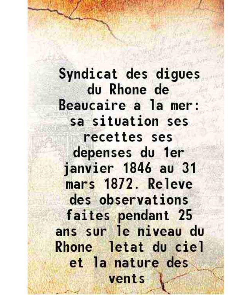     			Syndicat des digues du Rhone de Beaucaire a la mer sa situation ses recettes ses depenses du 1er janvier 1846 au 31 mars 1872. Releve des observations