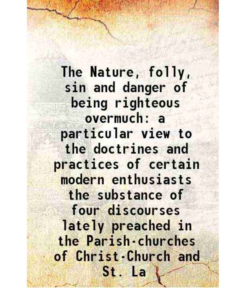     			The Nature, folly, sin and danger of being righteous overmuch a particular view to the doctrines and practices of certain modern enthusiasts the subst