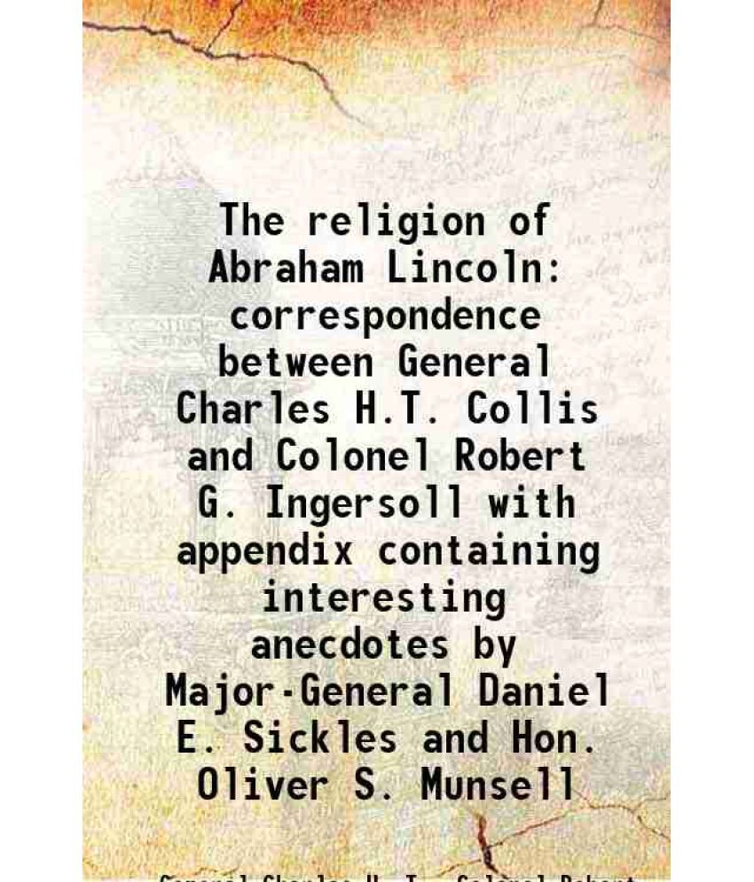     			The religion of Abraham Lincoln correspondence between General Charles H.T. Collis and Colonel Robert G. Ingersoll with appendix containing interestin